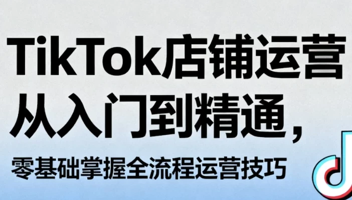 TikTok店铺运营从入门到精通,零基础掌握全流程运营技巧
